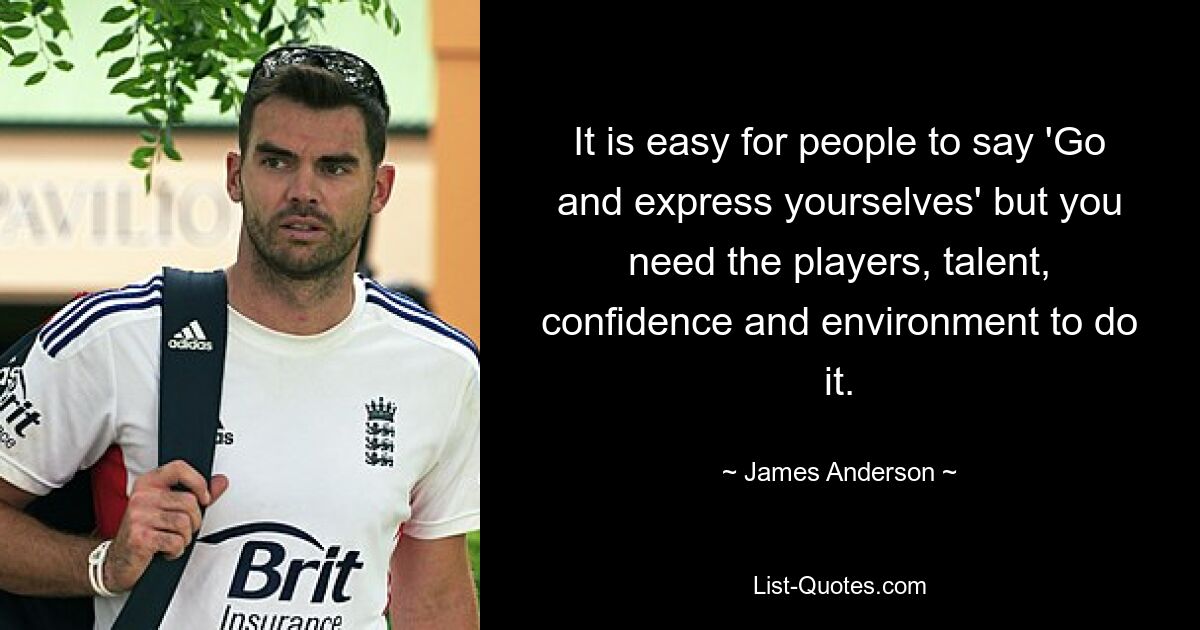 It is easy for people to say 'Go and express yourselves' but you need the players, talent, confidence and environment to do it. — © James Anderson