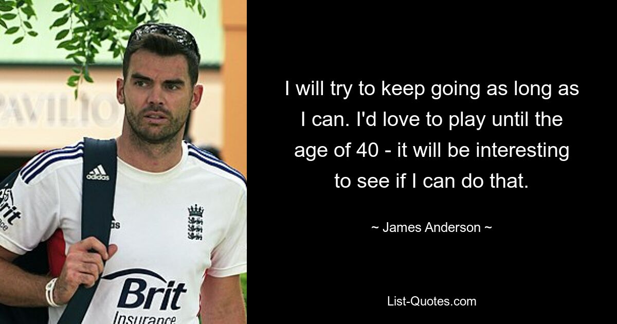 I will try to keep going as long as I can. I'd love to play until the age of 40 - it will be interesting to see if I can do that. — © James Anderson