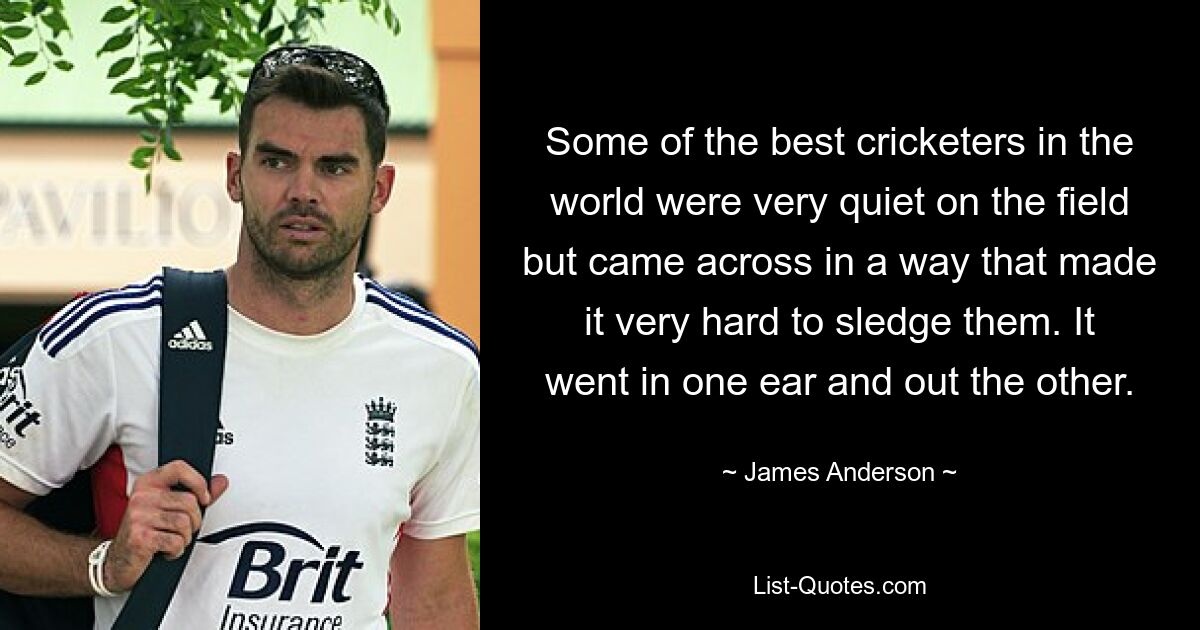 Some of the best cricketers in the world were very quiet on the field but came across in a way that made it very hard to sledge them. It went in one ear and out the other. — © James Anderson