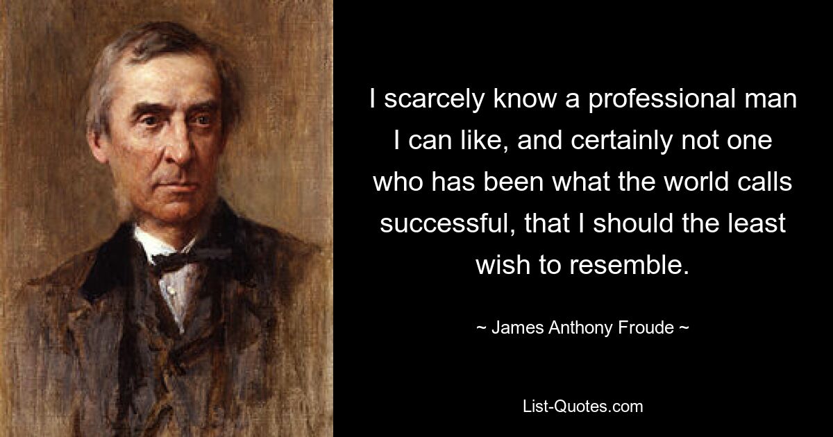 I scarcely know a professional man I can like, and certainly not one who has been what the world calls successful, that I should the least wish to resemble. — © James Anthony Froude