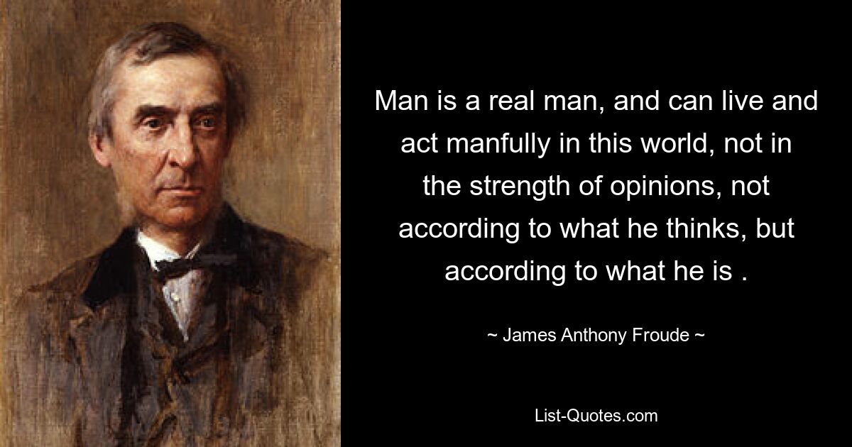 Man is a real man, and can live and act manfully in this world, not in the strength of opinions, not according to what he thinks, but according to what he is . — © James Anthony Froude