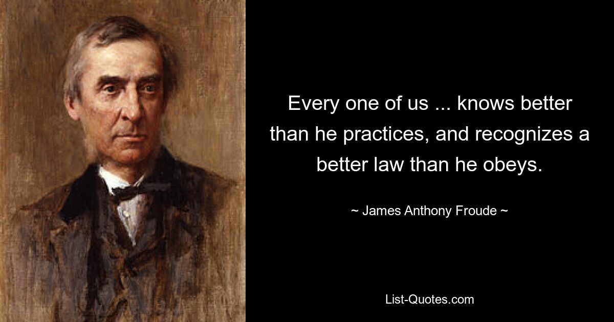 Every one of us ... knows better than he practices, and recognizes a better law than he obeys. — © James Anthony Froude