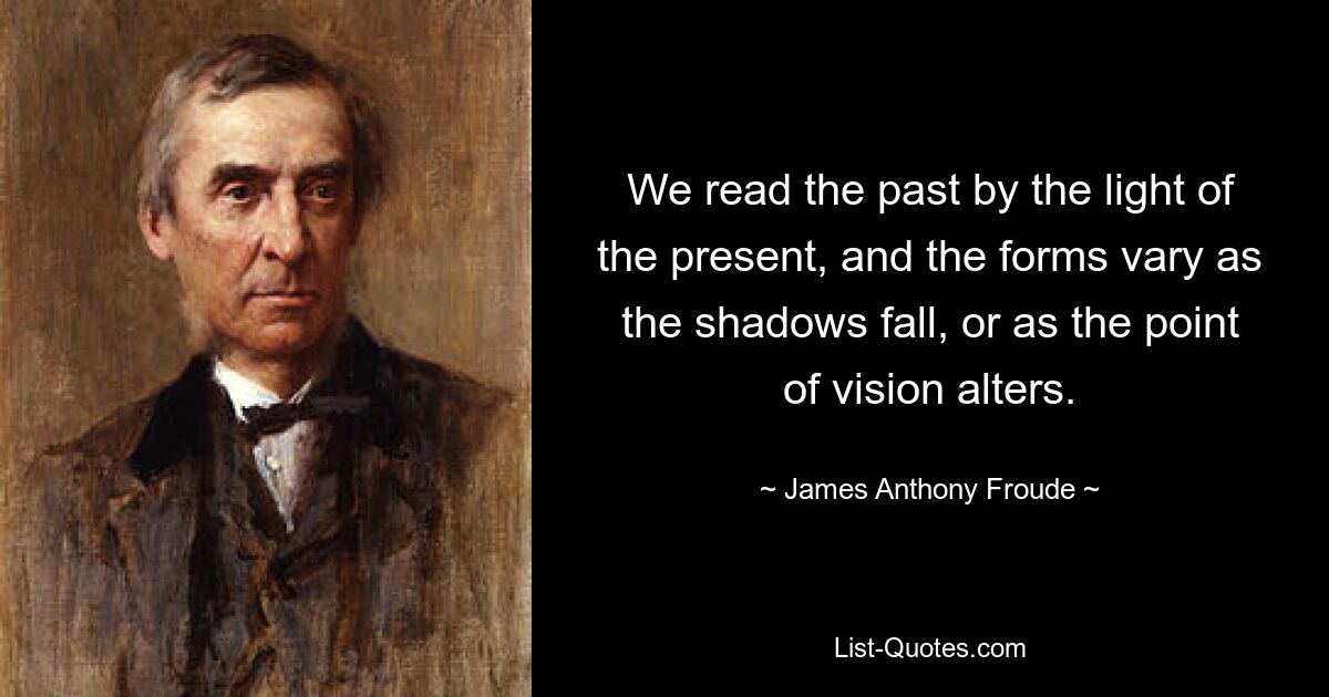 We read the past by the light of the present, and the forms vary as the shadows fall, or as the point of vision alters. — © James Anthony Froude