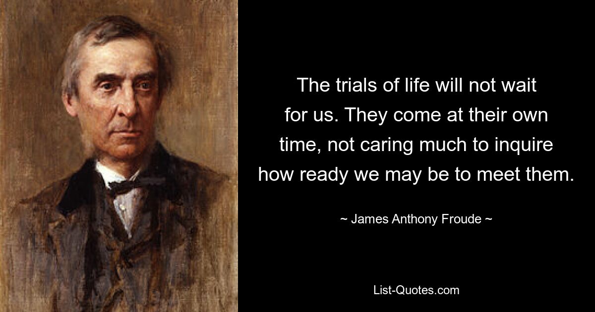 The trials of life will not wait for us. They come at their own time, not caring much to inquire how ready we may be to meet them. — © James Anthony Froude