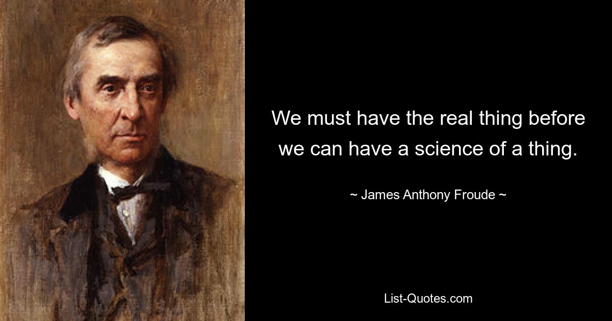 We must have the real thing before we can have a science of a thing. — © James Anthony Froude