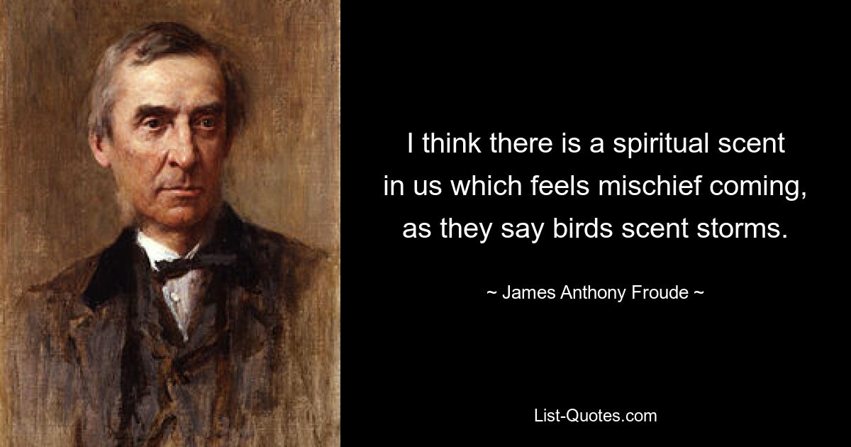 I think there is a spiritual scent in us which feels mischief coming, as they say birds scent storms. — © James Anthony Froude