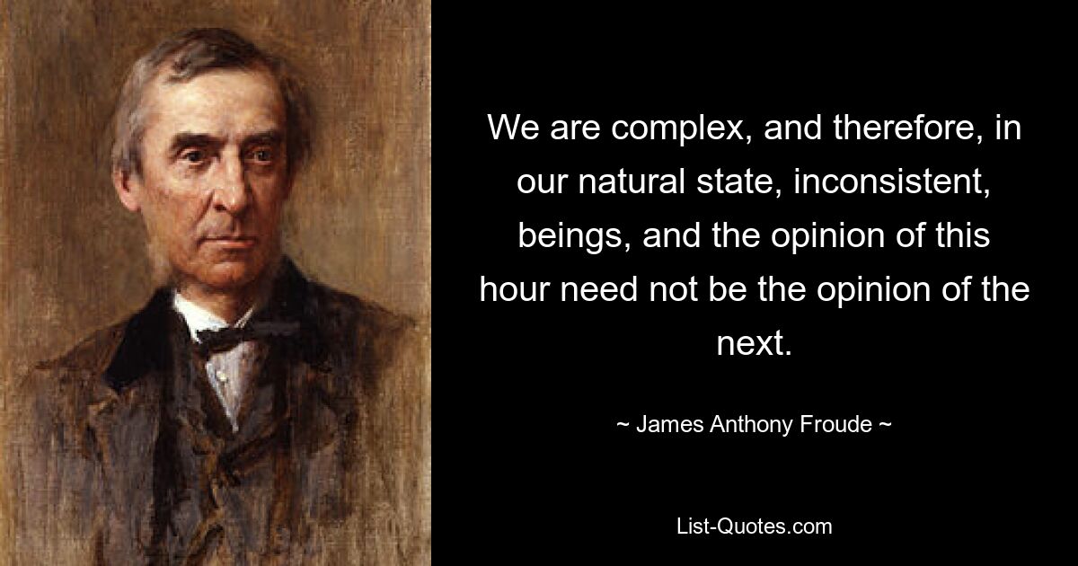 We are complex, and therefore, in our natural state, inconsistent, beings, and the opinion of this hour need not be the opinion of the next. — © James Anthony Froude