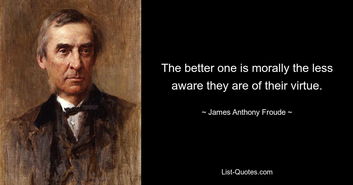 The better one is morally the less aware they are of their virtue. — © James Anthony Froude