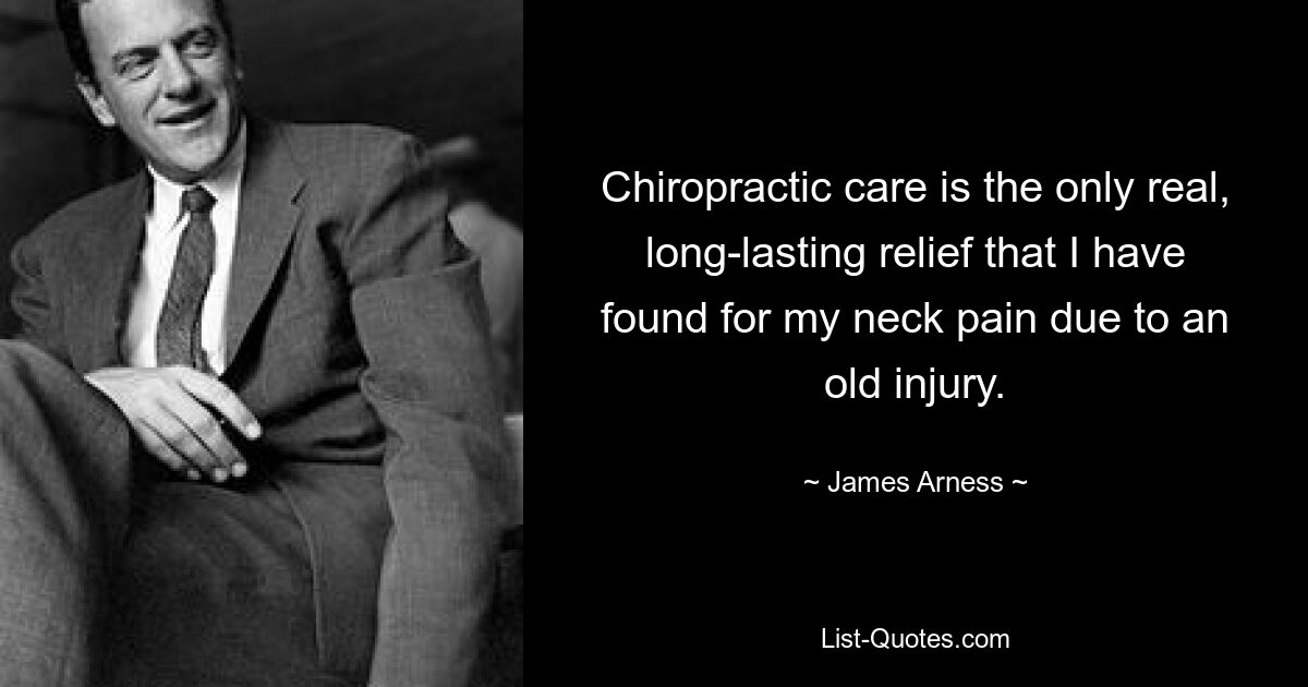 Chiropractic care is the only real, long-lasting relief that I have found for my neck pain due to an old injury. — © James Arness