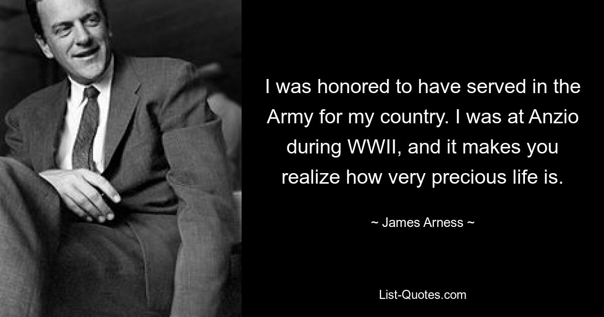 I was honored to have served in the Army for my country. I was at Anzio during WWII, and it makes you realize how very precious life is. — © James Arness