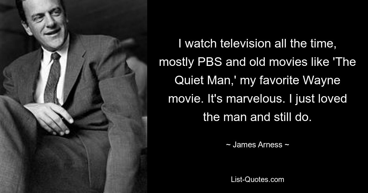 I watch television all the time, mostly PBS and old movies like 'The Quiet Man,' my favorite Wayne movie. It's marvelous. I just loved the man and still do. — © James Arness