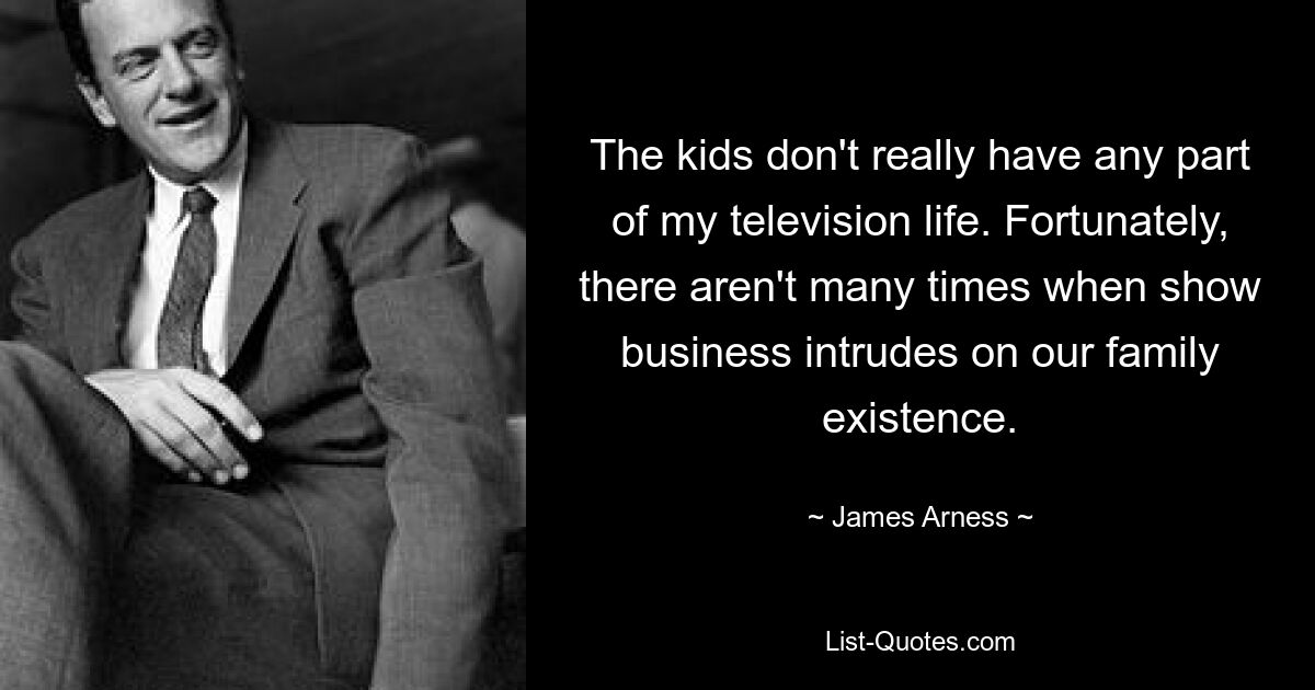 The kids don't really have any part of my television life. Fortunately, there aren't many times when show business intrudes on our family existence. — © James Arness