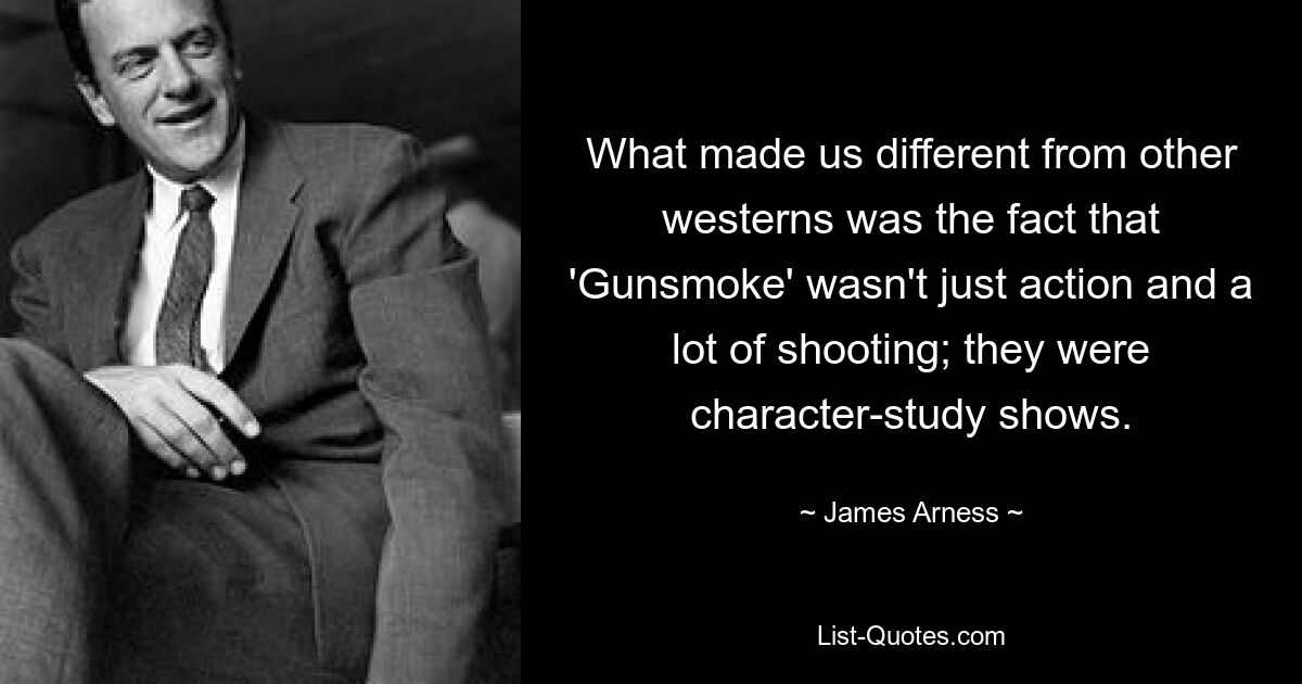 What made us different from other westerns was the fact that 'Gunsmoke' wasn't just action and a lot of shooting; they were character-study shows. — © James Arness