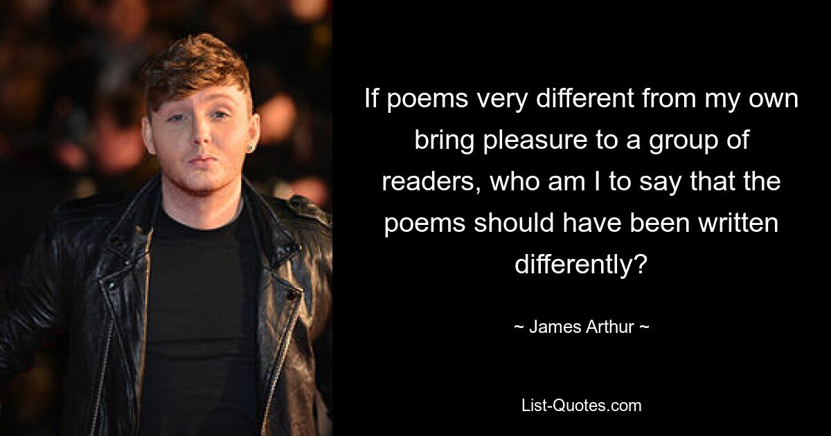 If poems very different from my own bring pleasure to a group of readers, who am I to say that the poems should have been written differently? — © James Arthur