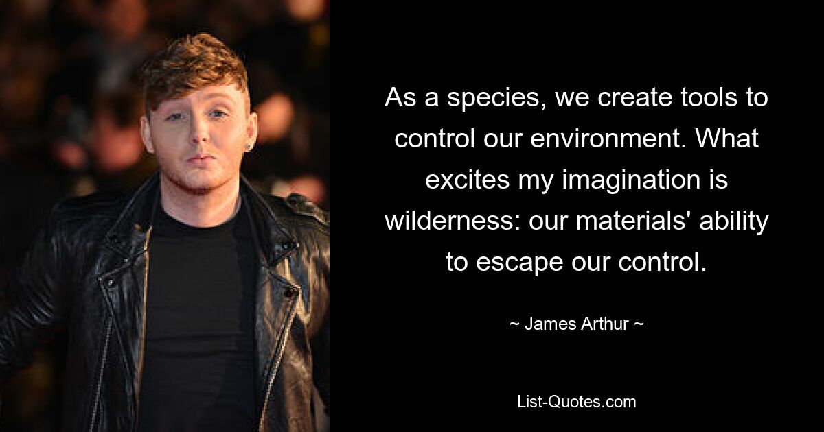 As a species, we create tools to control our environment. What excites my imagination is wilderness: our materials' ability to escape our control. — © James Arthur