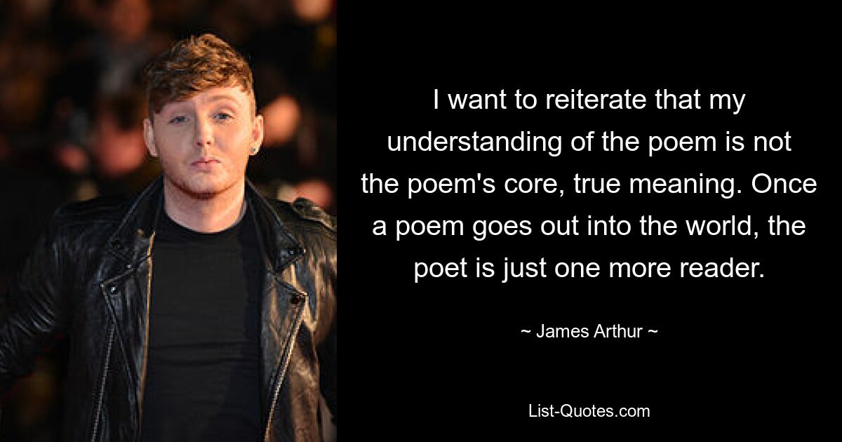 I want to reiterate that my understanding of the poem is not the poem's core, true meaning. Once a poem goes out into the world, the poet is just one more reader. — © James Arthur