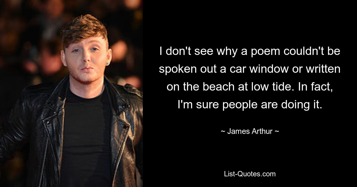 I don't see why a poem couldn't be spoken out a car window or written on the beach at low tide. In fact, I'm sure people are doing it. — © James Arthur