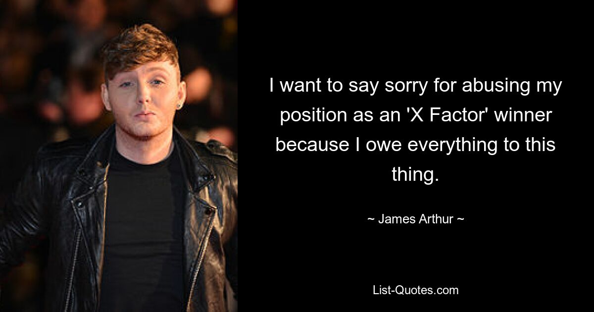 I want to say sorry for abusing my position as an 'X Factor' winner because I owe everything to this thing. — © James Arthur