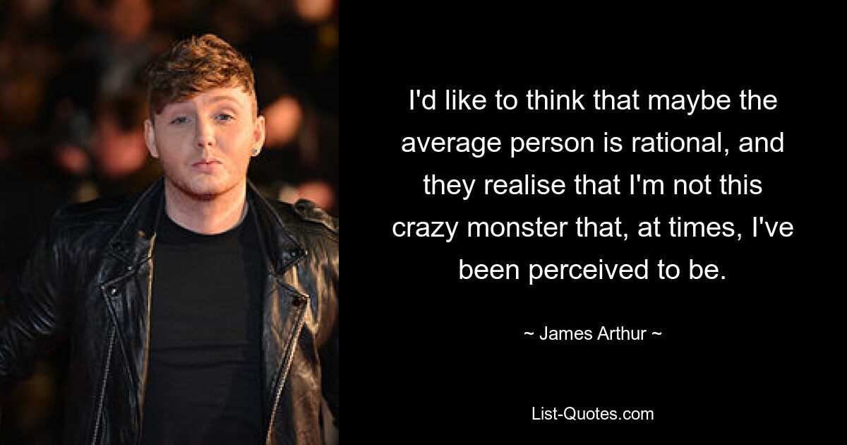 I'd like to think that maybe the average person is rational, and they realise that I'm not this crazy monster that, at times, I've been perceived to be. — © James Arthur