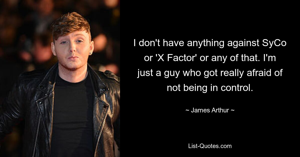 I don't have anything against SyCo or 'X Factor' or any of that. I'm just a guy who got really afraid of not being in control. — © James Arthur