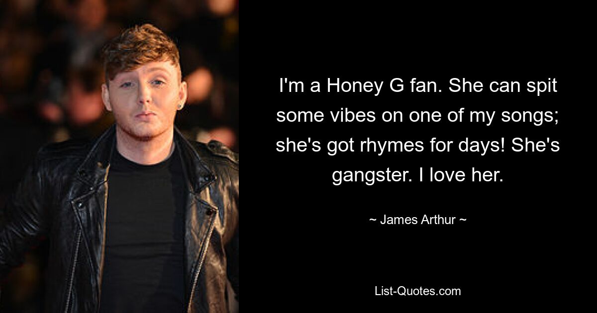 I'm a Honey G fan. She can spit some vibes on one of my songs; she's got rhymes for days! She's gangster. I love her. — © James Arthur