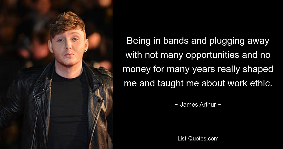 Being in bands and plugging away with not many opportunities and no money for many years really shaped me and taught me about work ethic. — © James Arthur