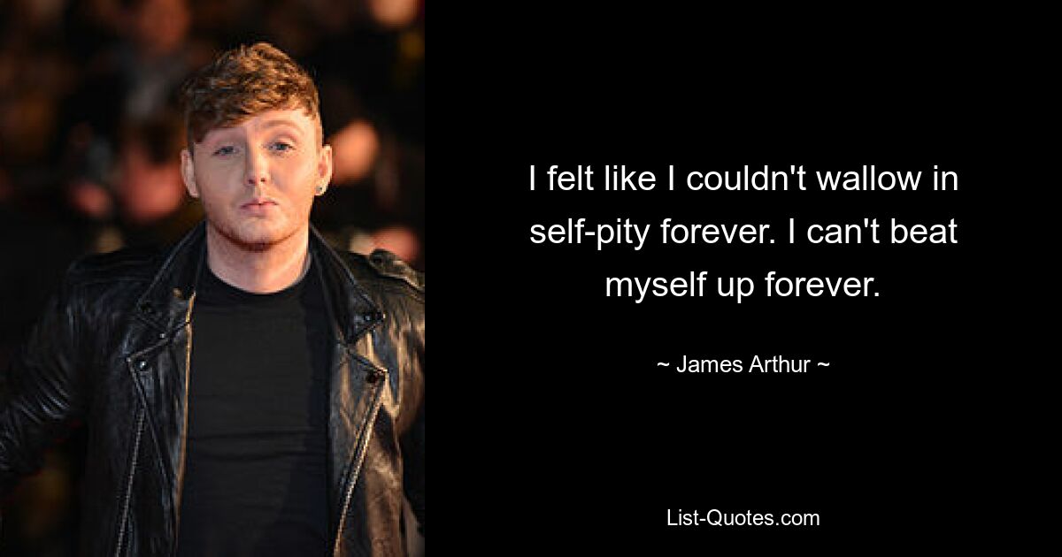 I felt like I couldn't wallow in self-pity forever. I can't beat myself up forever. — © James Arthur