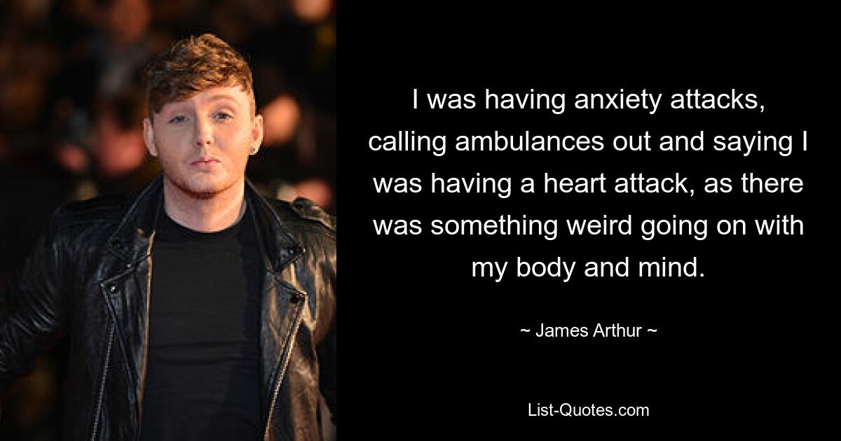 I was having anxiety attacks, calling ambulances out and saying I was having a heart attack, as there was something weird going on with my body and mind. — © James Arthur