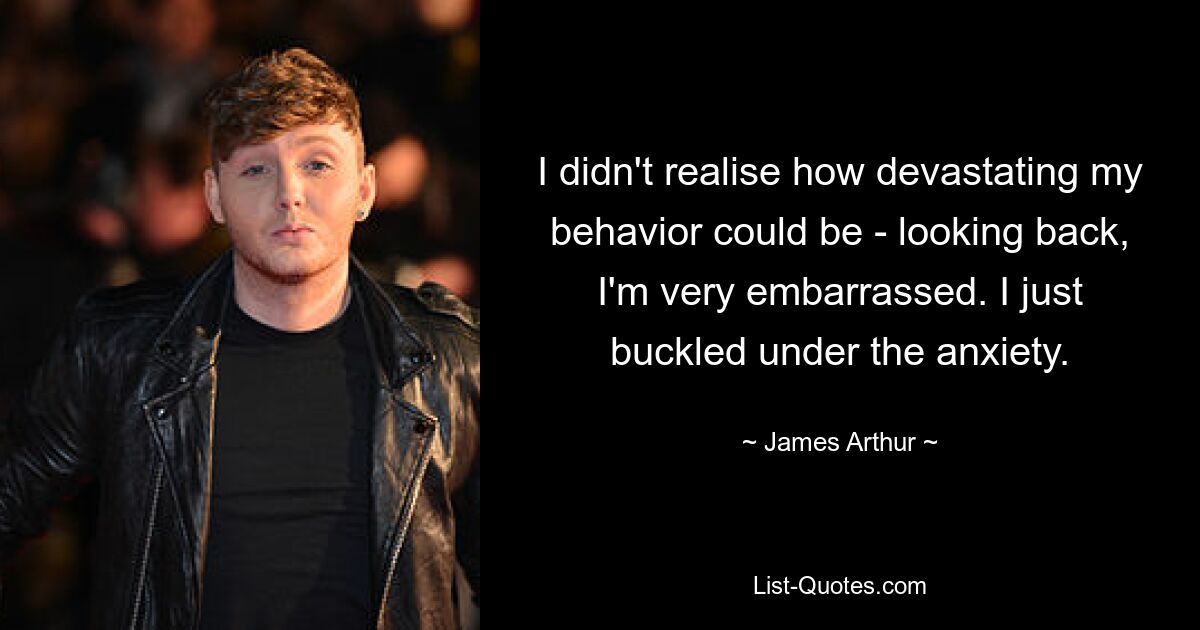 I didn't realise how devastating my behavior could be - looking back, I'm very embarrassed. I just buckled under the anxiety. — © James Arthur