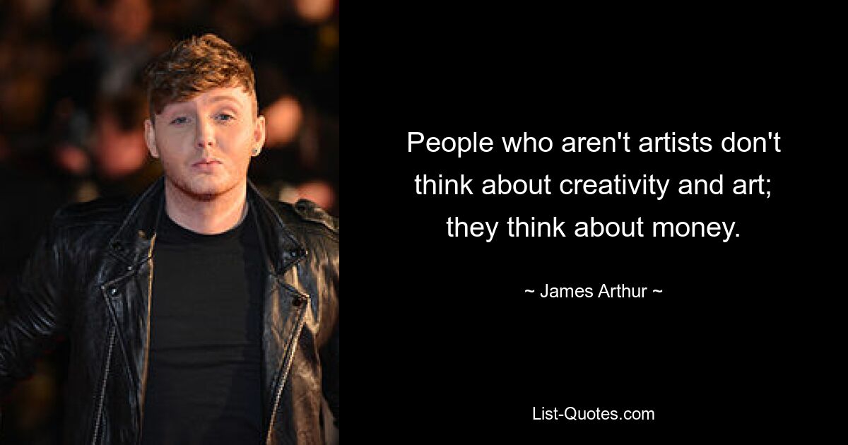 People who aren't artists don't think about creativity and art; they think about money. — © James Arthur