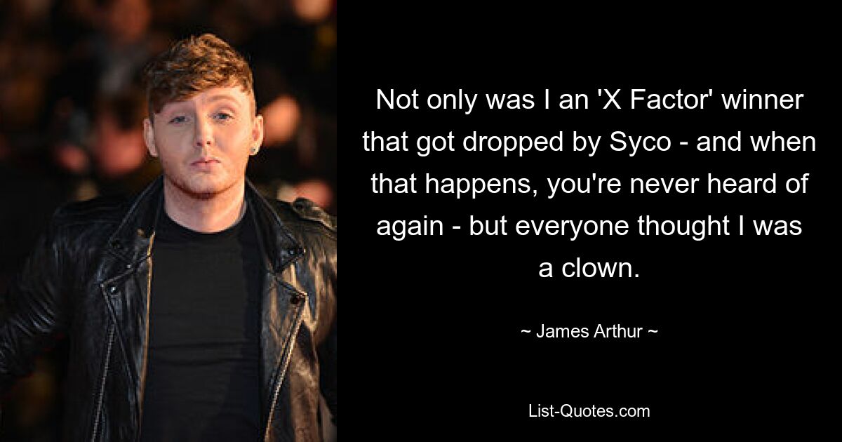 Not only was I an 'X Factor' winner that got dropped by Syco - and when that happens, you're never heard of again - but everyone thought I was a clown. — © James Arthur