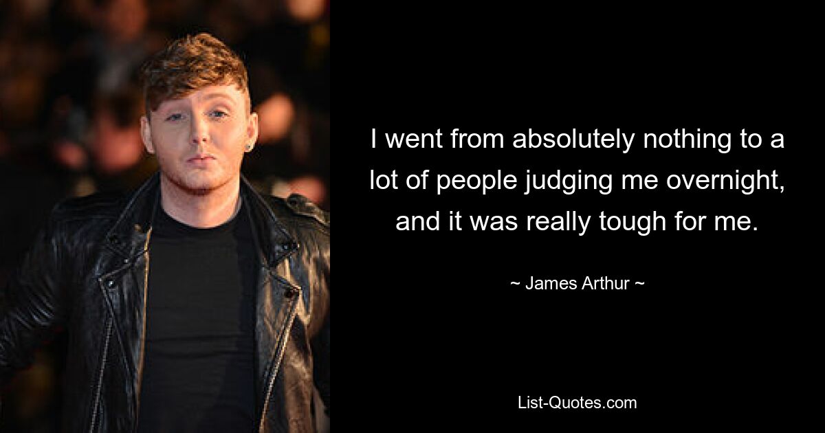 I went from absolutely nothing to a lot of people judging me overnight, and it was really tough for me. — © James Arthur