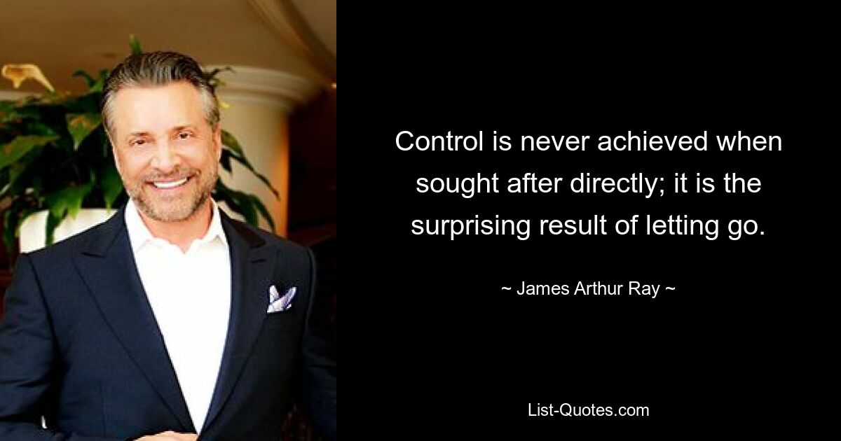 Control is never achieved when sought after directly; it is the surprising result of letting go. — © James Arthur Ray