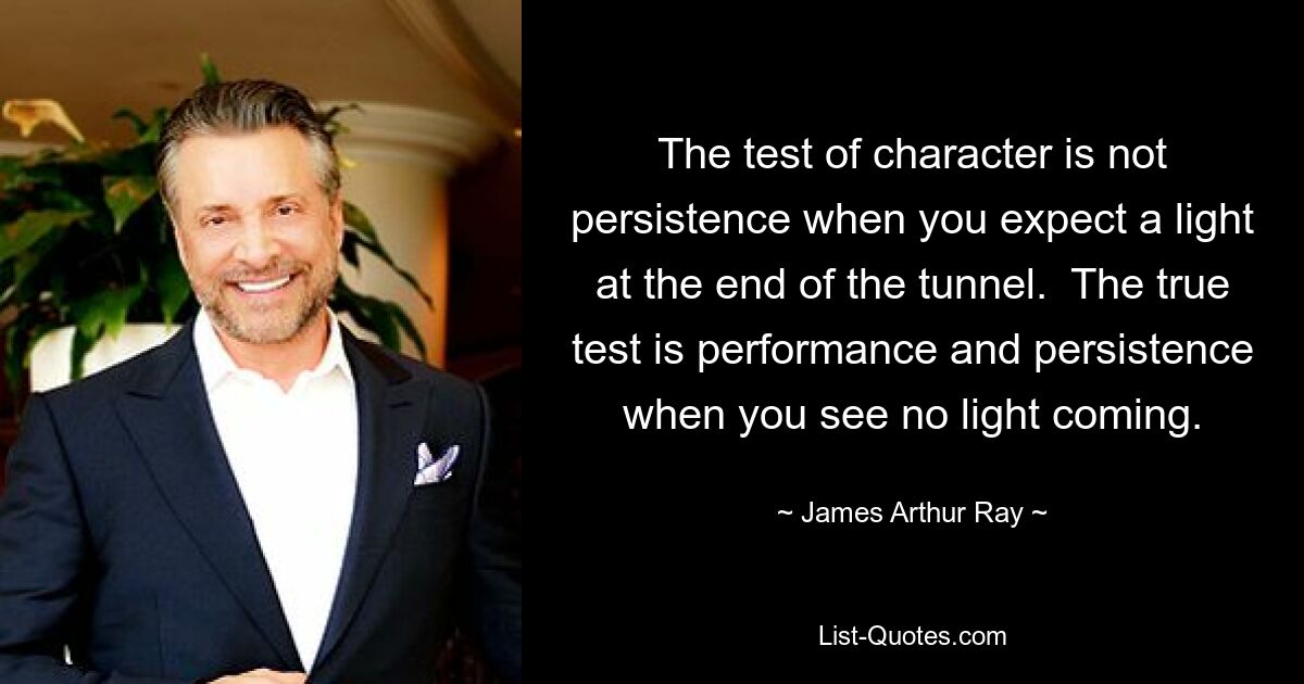 The test of character is not persistence when you expect a light at the end of the tunnel.  The true test is performance and persistence when you see no light coming. — © James Arthur Ray