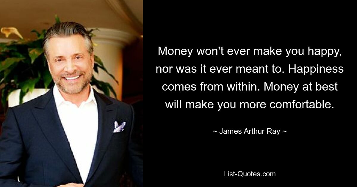 Money won't ever make you happy, nor was it ever meant to. Happiness comes from within. Money at best will make you more comfortable. — © James Arthur Ray