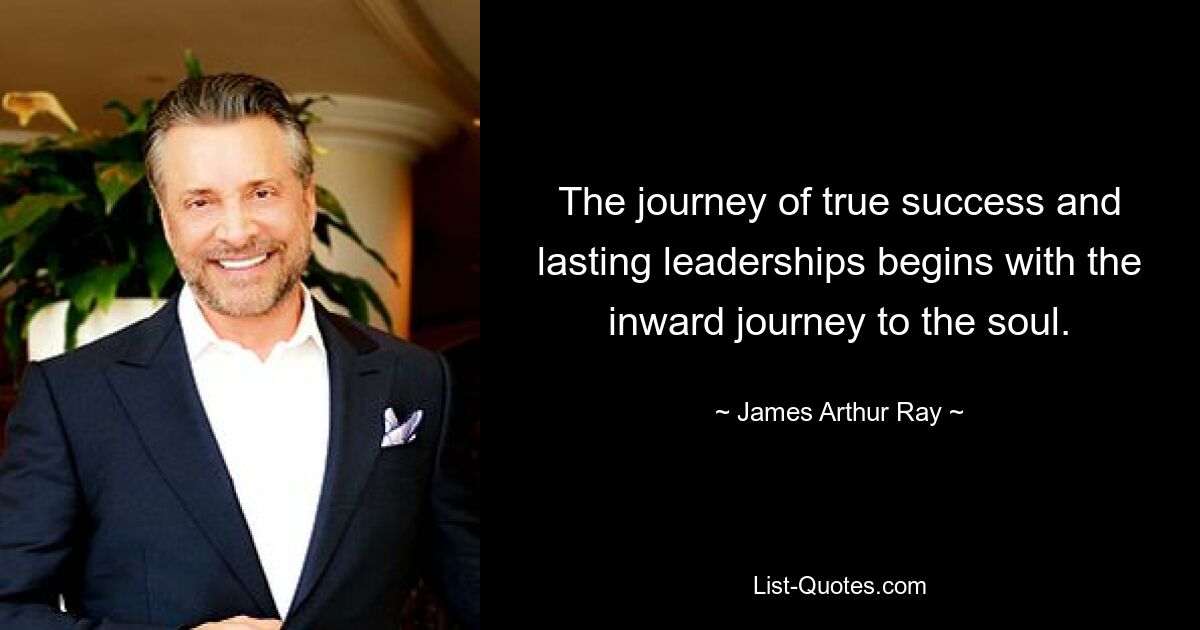 The journey of true success and lasting leaderships begins with the inward journey to the soul. — © James Arthur Ray