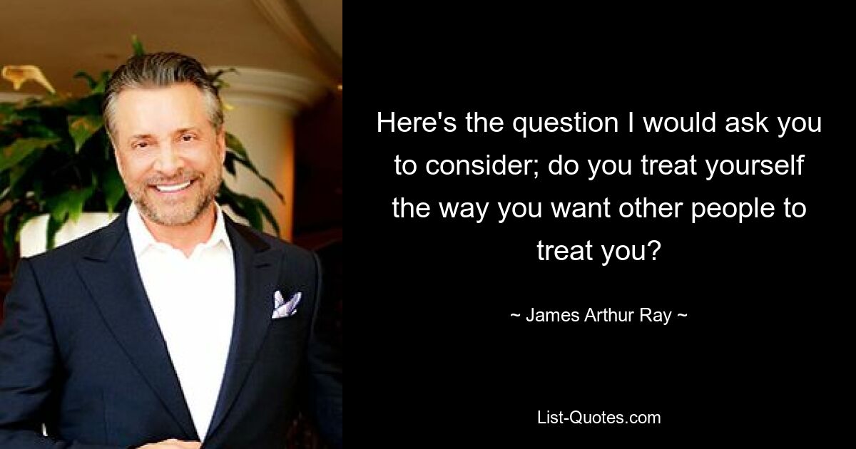 Here's the question I would ask you to consider; do you treat yourself the way you want other people to treat you? — © James Arthur Ray