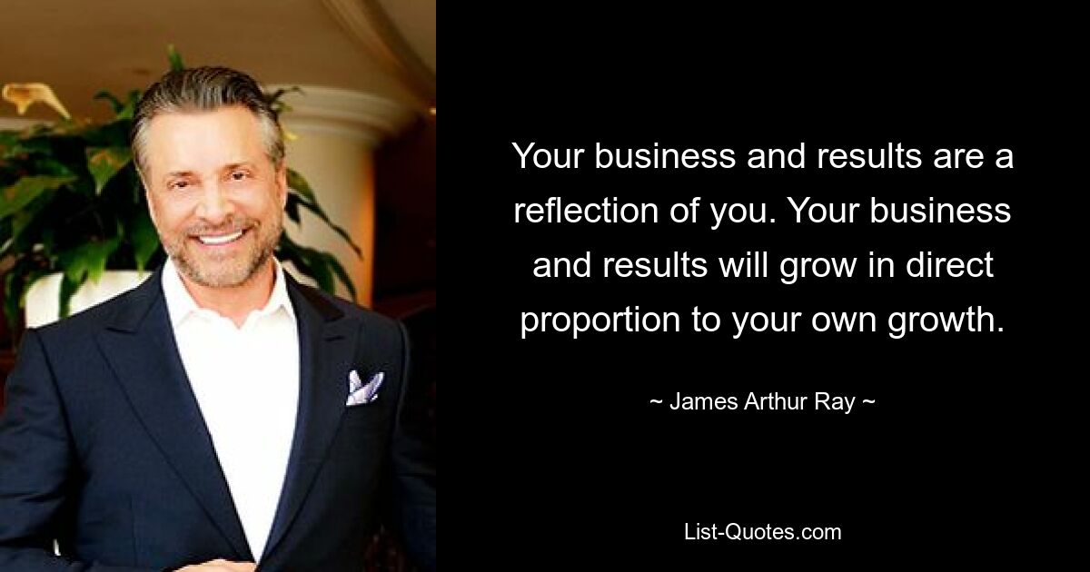 Your business and results are a reflection of you. Your business and results will grow in direct proportion to your own growth. — © James Arthur Ray