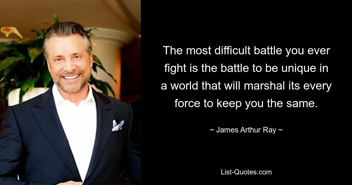 The most difficult battle you ever fight is the battle to be unique in a world that will marshal its every force to keep you the same. — © James Arthur Ray