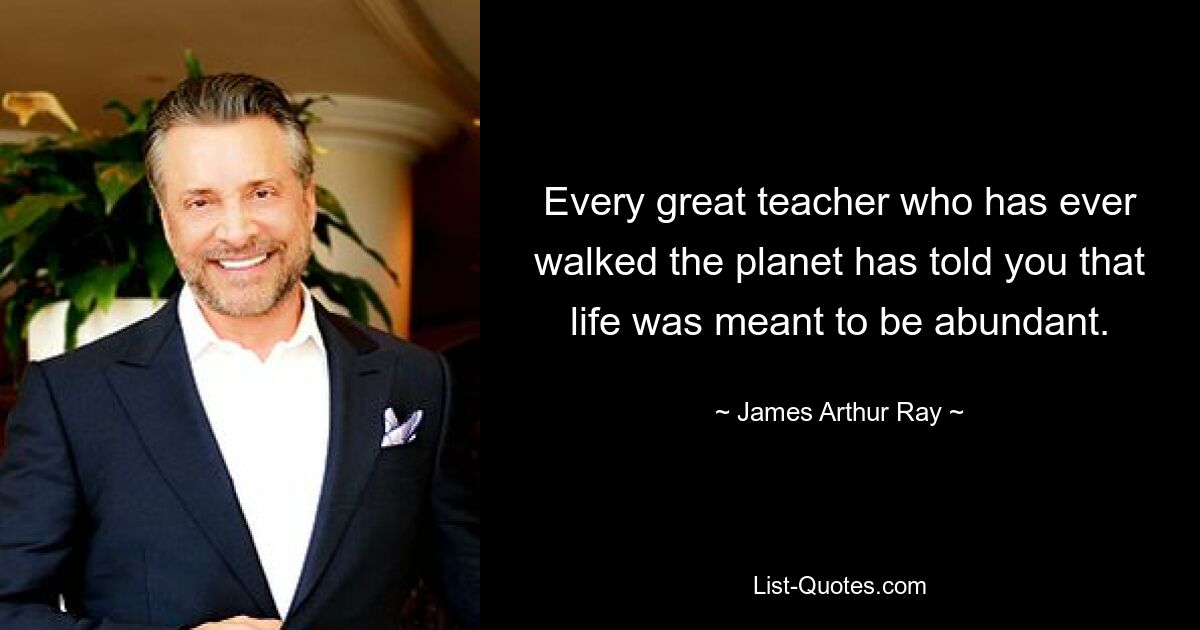 Every great teacher who has ever walked the planet has told you that life was meant to be abundant. — © James Arthur Ray