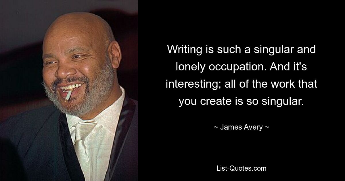 Writing is such a singular and lonely occupation. And it's interesting; all of the work that you create is so singular. — © James Avery