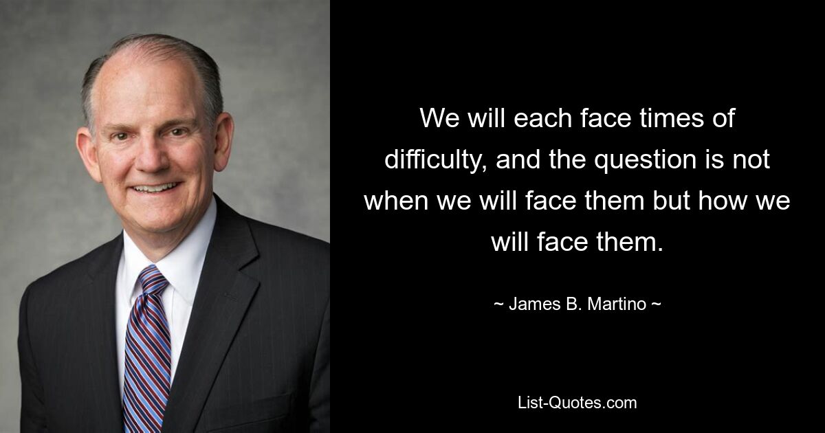 We will each face times of difficulty, and the question is not when we will face them but how we will face them. — © James B. Martino