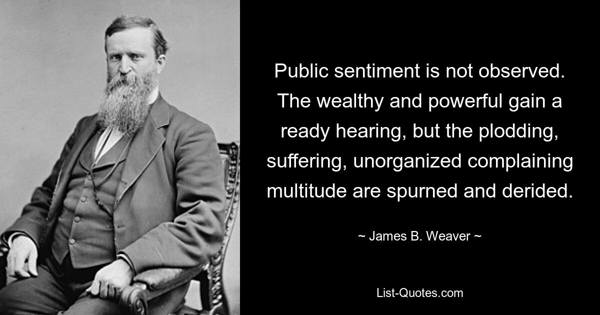 Public sentiment is not observed. The wealthy and powerful gain a ready hearing, but the plodding, suffering, unorganized complaining multitude are spurned and derided. — © James B. Weaver