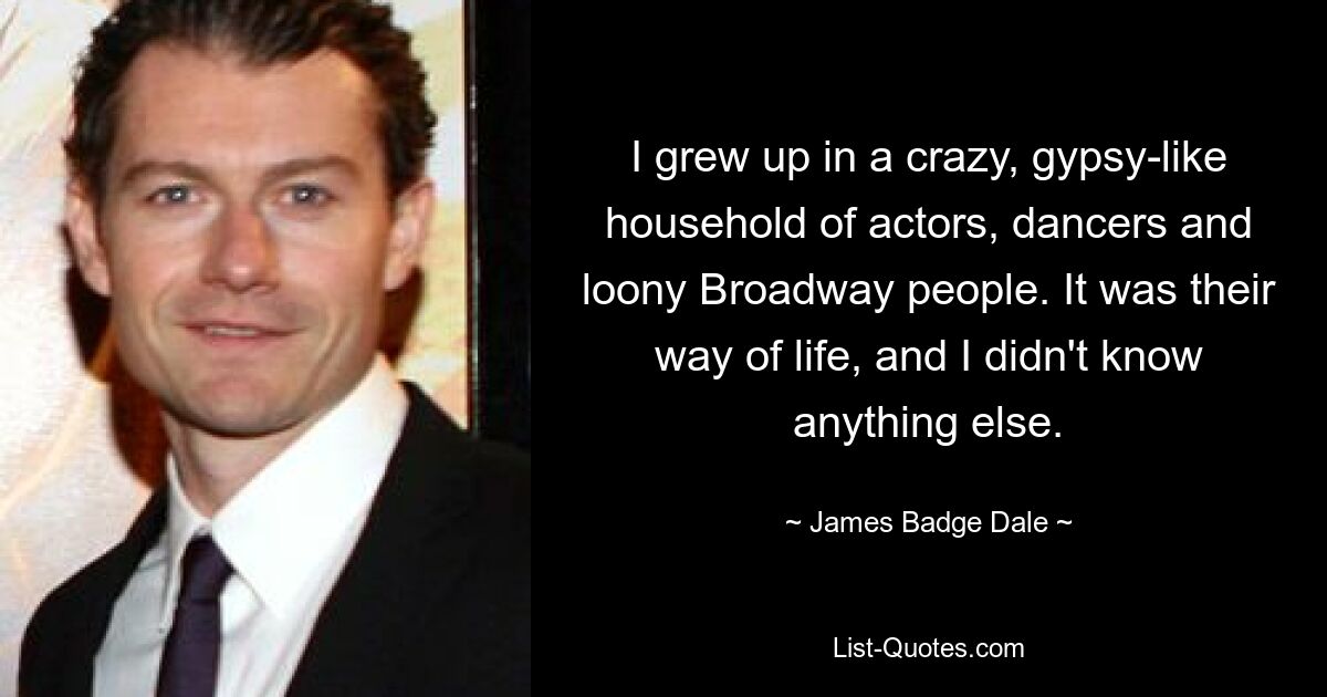 I grew up in a crazy, gypsy-like household of actors, dancers and loony Broadway people. It was their way of life, and I didn't know anything else. — © James Badge Dale