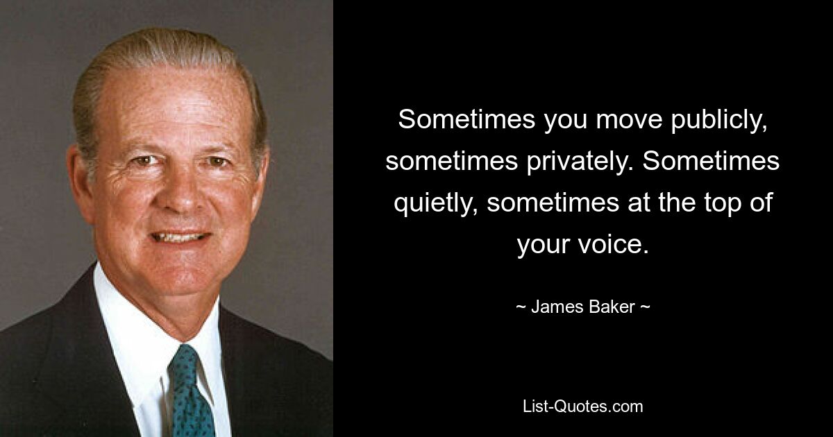 Sometimes you move publicly, sometimes privately. Sometimes quietly, sometimes at the top of your voice. — © James Baker