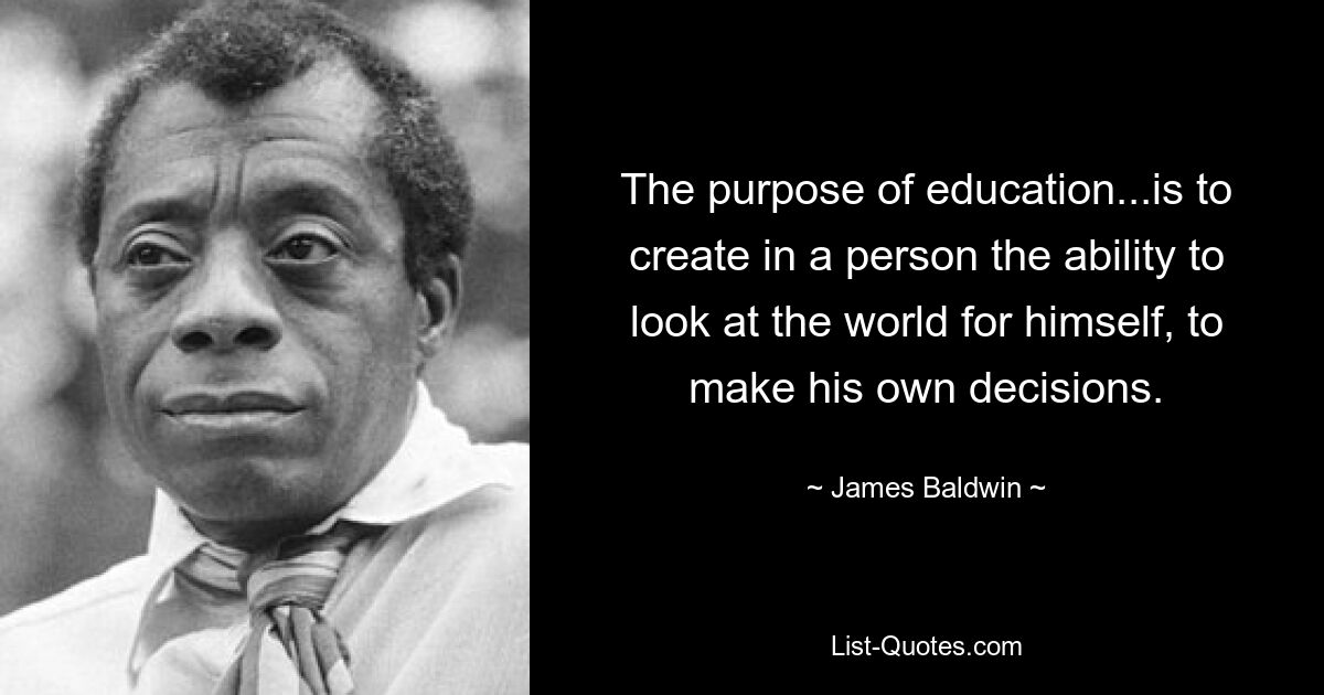 The purpose of education...is to create in a person the ability to look at the world for himself, to make his own decisions. — © James Baldwin