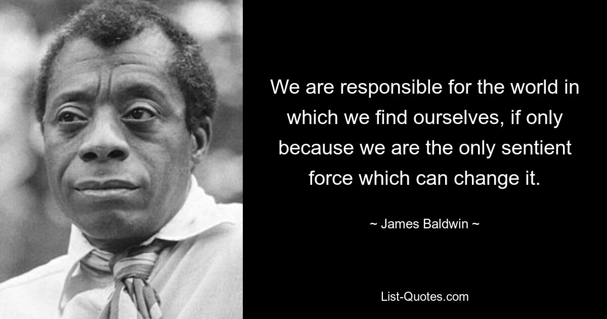 We are responsible for the world in which we find ourselves, if only because we are the only sentient force which can change it. — © James Baldwin