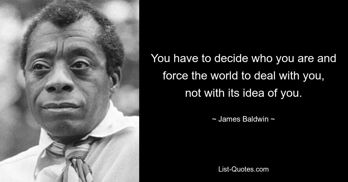 You have to decide who you are and force the world to deal with you, not with its idea of you. — © James Baldwin