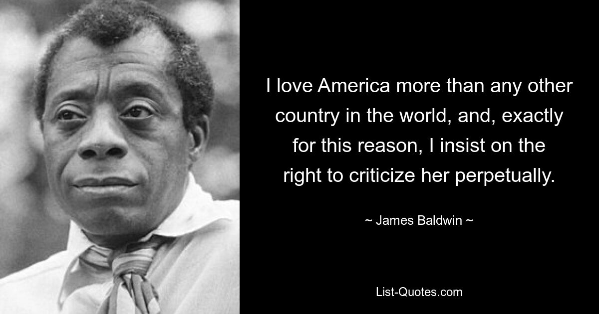 I love America more than any other country in the world, and, exactly for this reason, I insist on the right to criticize her perpetually. — © James Baldwin