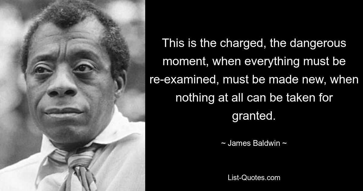 This is the charged, the dangerous moment, when everything must be re-examined, must be made new, when nothing at all can be taken for granted. — © James Baldwin